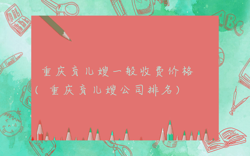 重庆育儿嫂一般收费价格 (重庆育儿嫂公司排名)